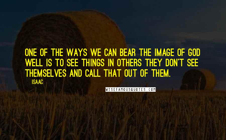 Isaac Quotes: One of the ways we can bear the image of God well is to see things in others they don't see themselves and call that out of them.
