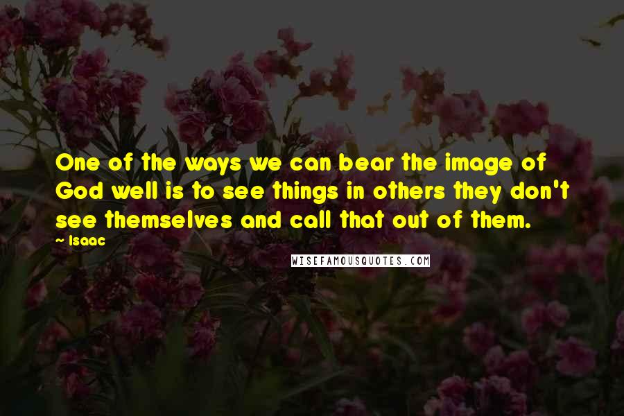 Isaac Quotes: One of the ways we can bear the image of God well is to see things in others they don't see themselves and call that out of them.