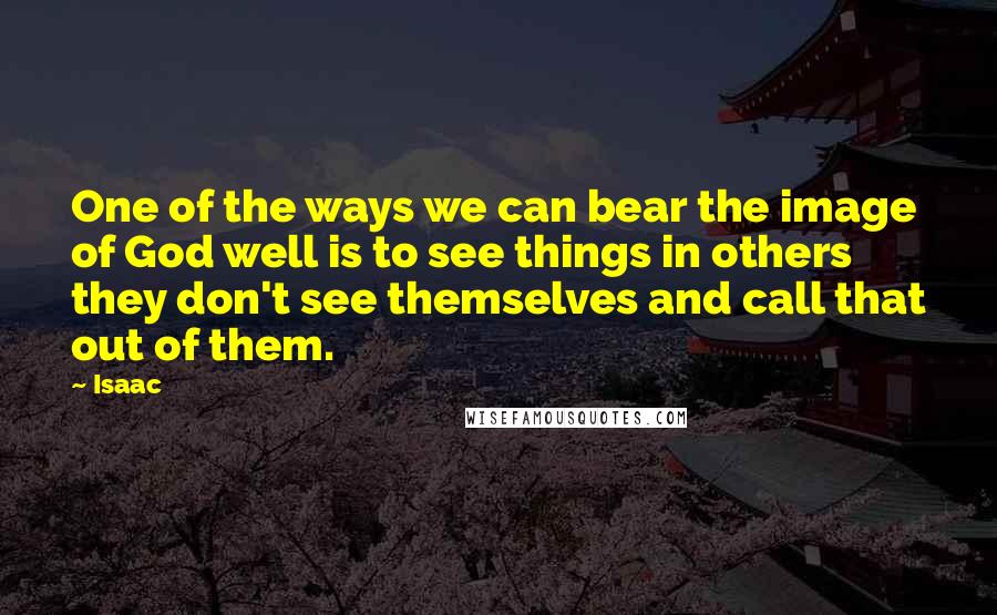 Isaac Quotes: One of the ways we can bear the image of God well is to see things in others they don't see themselves and call that out of them.