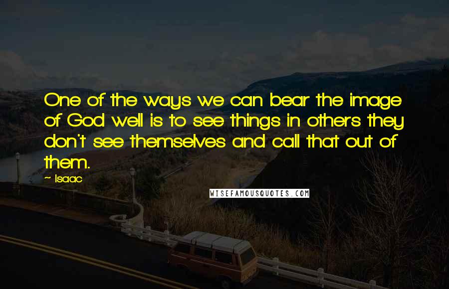 Isaac Quotes: One of the ways we can bear the image of God well is to see things in others they don't see themselves and call that out of them.