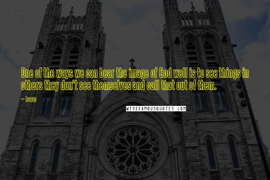 Isaac Quotes: One of the ways we can bear the image of God well is to see things in others they don't see themselves and call that out of them.