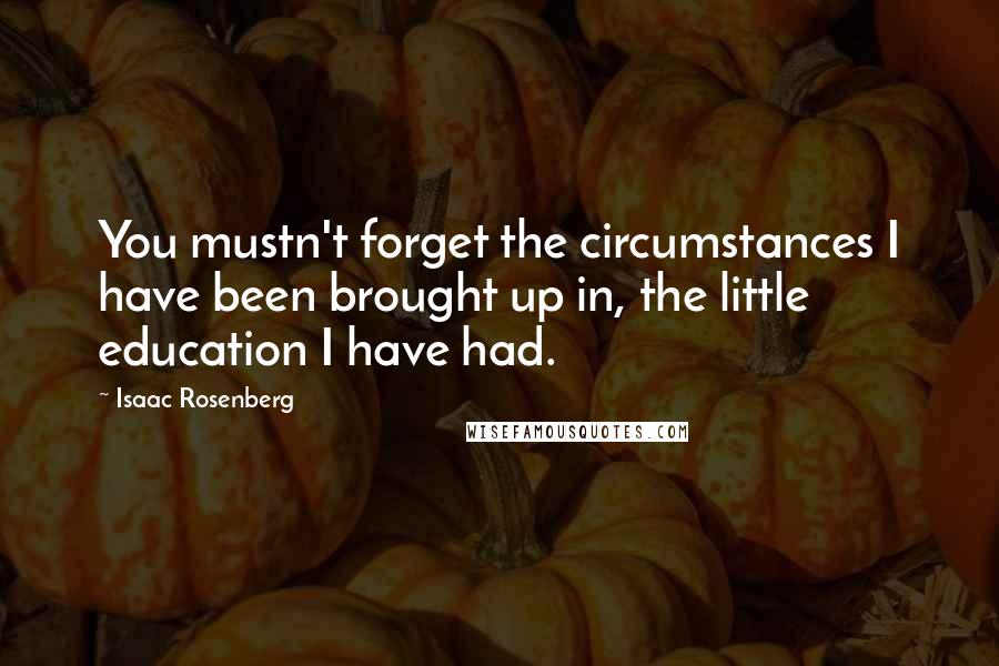 Isaac Rosenberg Quotes: You mustn't forget the circumstances I have been brought up in, the little education I have had.