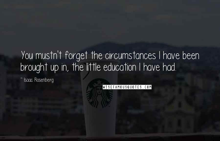 Isaac Rosenberg Quotes: You mustn't forget the circumstances I have been brought up in, the little education I have had.