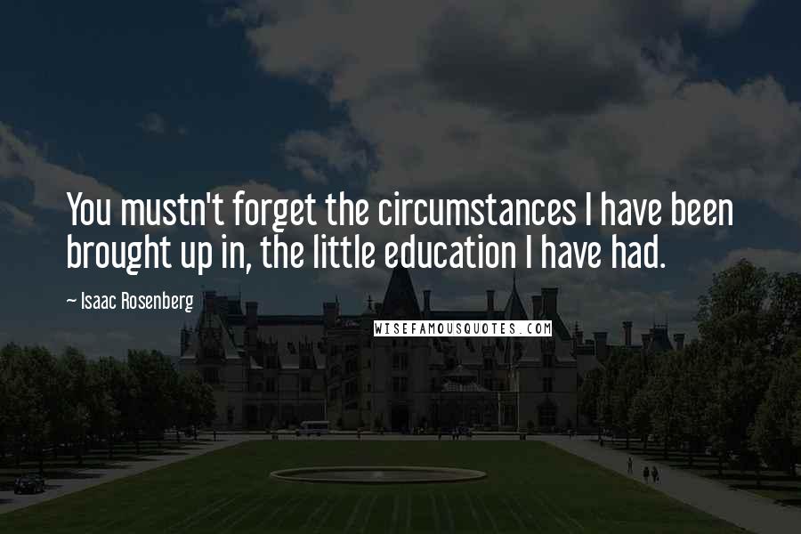 Isaac Rosenberg Quotes: You mustn't forget the circumstances I have been brought up in, the little education I have had.