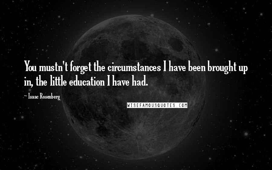 Isaac Rosenberg Quotes: You mustn't forget the circumstances I have been brought up in, the little education I have had.