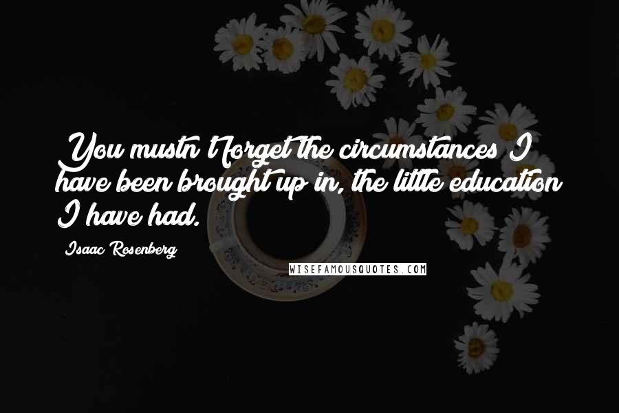 Isaac Rosenberg Quotes: You mustn't forget the circumstances I have been brought up in, the little education I have had.