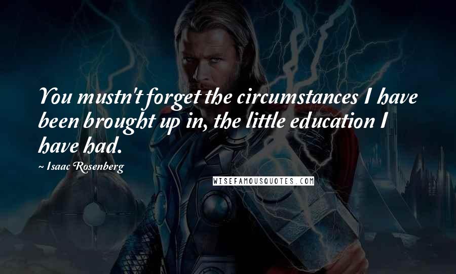 Isaac Rosenberg Quotes: You mustn't forget the circumstances I have been brought up in, the little education I have had.