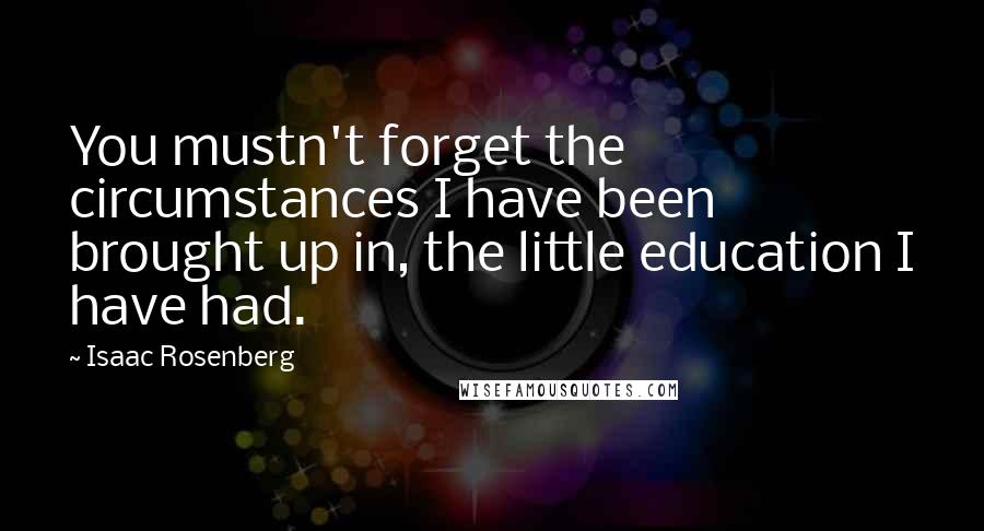 Isaac Rosenberg Quotes: You mustn't forget the circumstances I have been brought up in, the little education I have had.