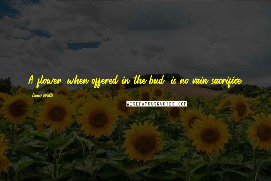 Isaac Watts Quotes: A flower, when offered in the bud, is no vain sacrifice.