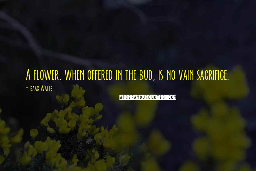 Isaac Watts Quotes: A flower, when offered in the bud, is no vain sacrifice.