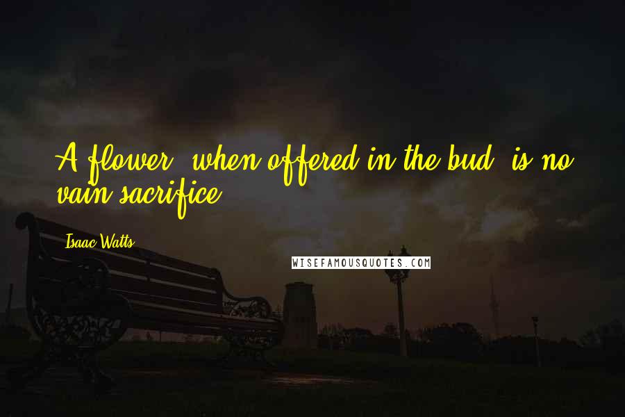 Isaac Watts Quotes: A flower, when offered in the bud, is no vain sacrifice.