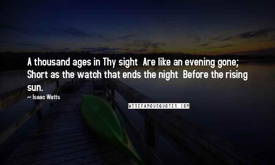 Isaac Watts Quotes: A thousand ages in Thy sight Are like an evening gone; Short as the watch that ends the night Before the rising sun.