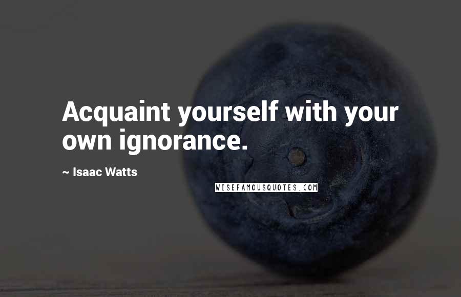 Isaac Watts Quotes: Acquaint yourself with your own ignorance.