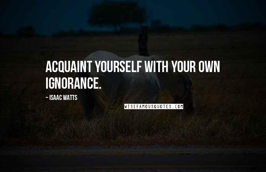 Isaac Watts Quotes: Acquaint yourself with your own ignorance.