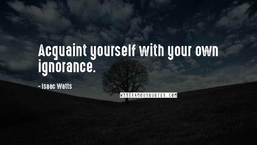 Isaac Watts Quotes: Acquaint yourself with your own ignorance.