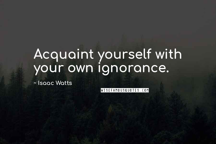 Isaac Watts Quotes: Acquaint yourself with your own ignorance.