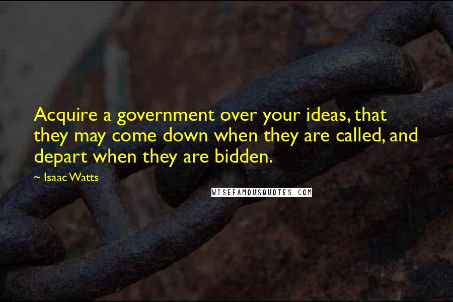Isaac Watts Quotes: Acquire a government over your ideas, that they may come down when they are called, and depart when they are bidden.