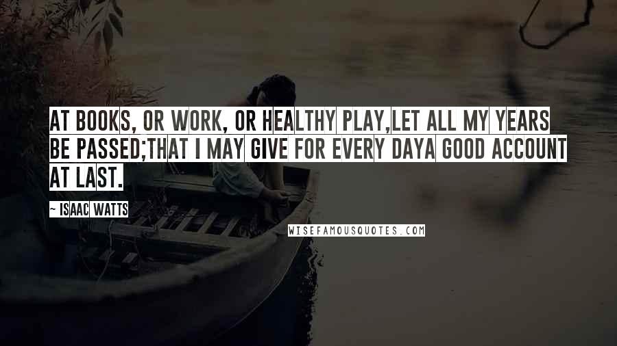 Isaac Watts Quotes: At books, or work, or healthy play,Let all my years be passed;That I may give for every dayA good account at last.