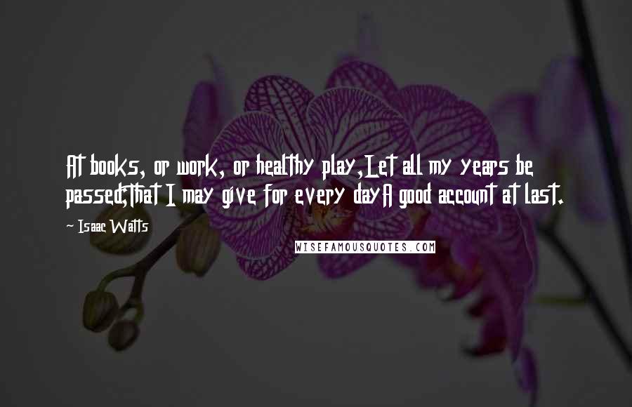 Isaac Watts Quotes: At books, or work, or healthy play,Let all my years be passed;That I may give for every dayA good account at last.