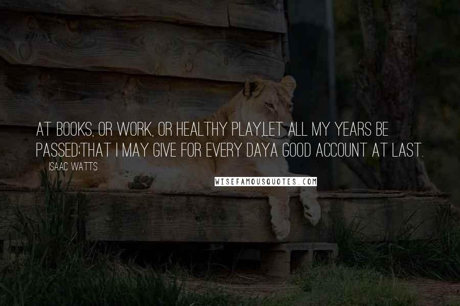 Isaac Watts Quotes: At books, or work, or healthy play,Let all my years be passed;That I may give for every dayA good account at last.