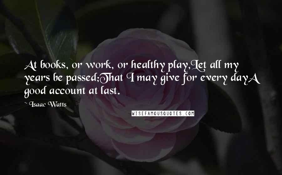 Isaac Watts Quotes: At books, or work, or healthy play,Let all my years be passed;That I may give for every dayA good account at last.