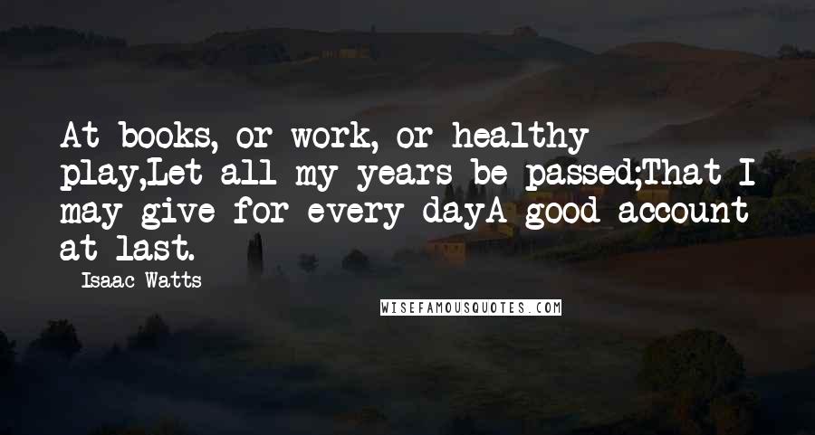 Isaac Watts Quotes: At books, or work, or healthy play,Let all my years be passed;That I may give for every dayA good account at last.
