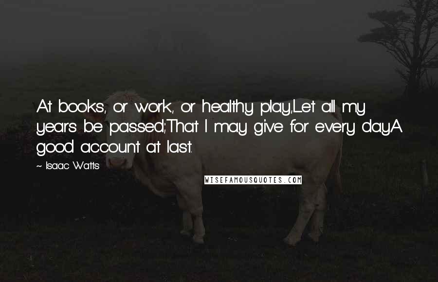 Isaac Watts Quotes: At books, or work, or healthy play,Let all my years be passed;That I may give for every dayA good account at last.