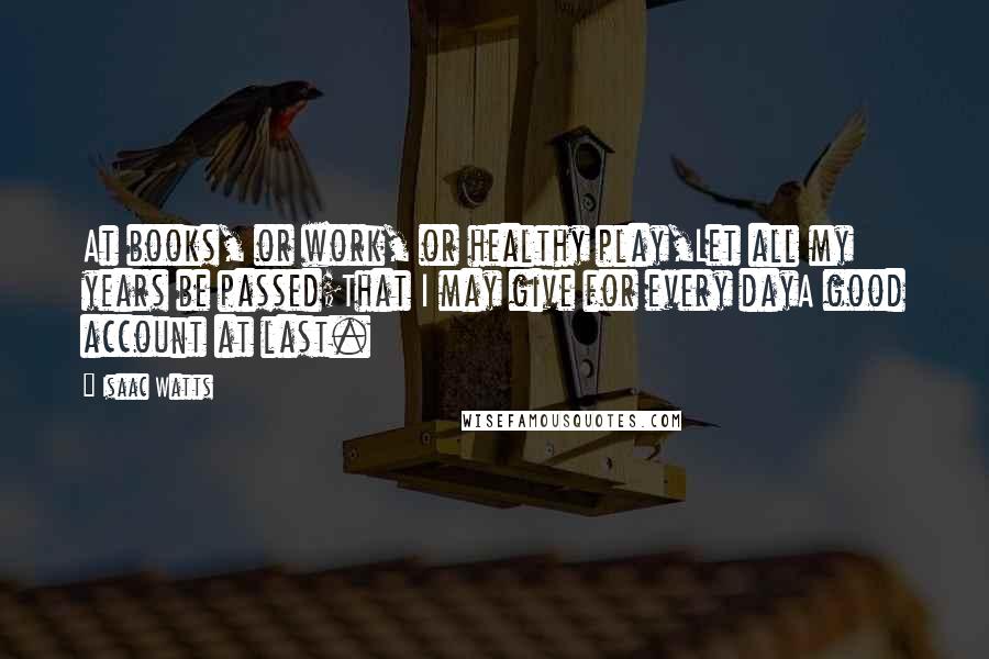 Isaac Watts Quotes: At books, or work, or healthy play,Let all my years be passed;That I may give for every dayA good account at last.