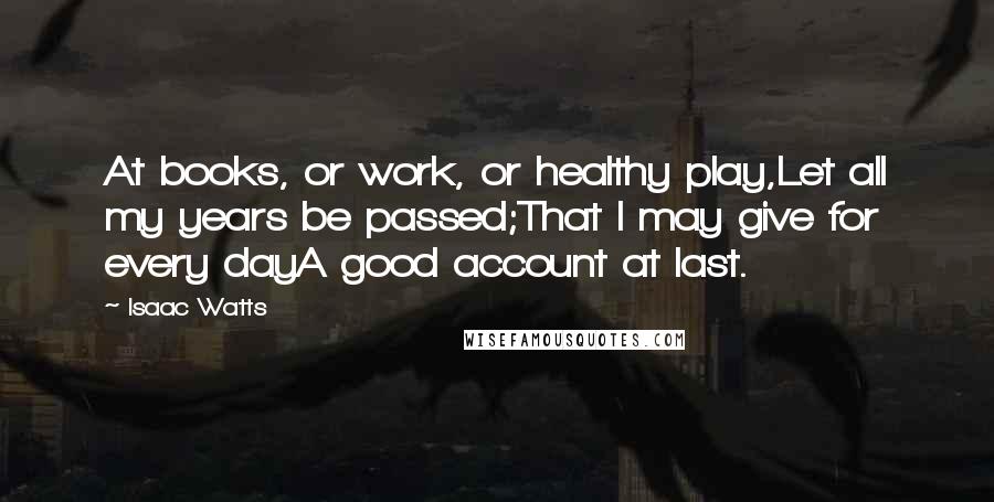 Isaac Watts Quotes: At books, or work, or healthy play,Let all my years be passed;That I may give for every dayA good account at last.