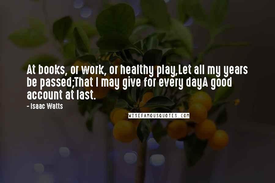 Isaac Watts Quotes: At books, or work, or healthy play,Let all my years be passed;That I may give for every dayA good account at last.