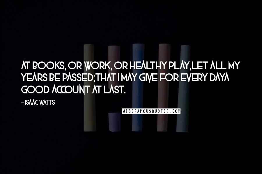 Isaac Watts Quotes: At books, or work, or healthy play,Let all my years be passed;That I may give for every dayA good account at last.