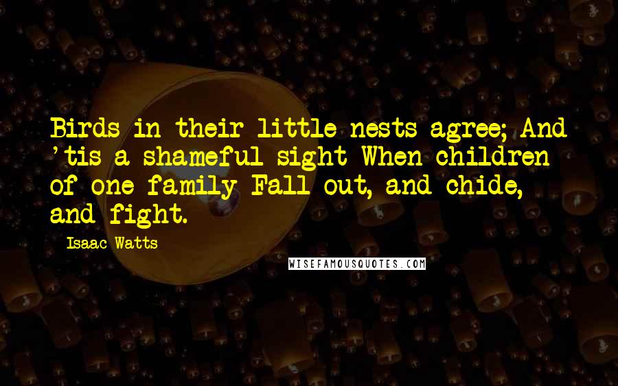 Isaac Watts Quotes: Birds in their little nests agree; And 'tis a shameful sight When children of one family Fall out, and chide, and fight.