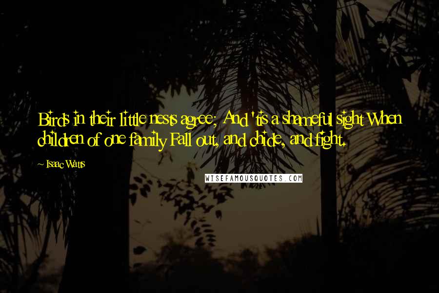 Isaac Watts Quotes: Birds in their little nests agree; And 'tis a shameful sight When children of one family Fall out, and chide, and fight.