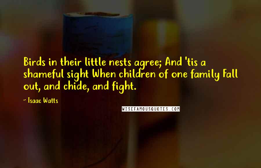 Isaac Watts Quotes: Birds in their little nests agree; And 'tis a shameful sight When children of one family Fall out, and chide, and fight.