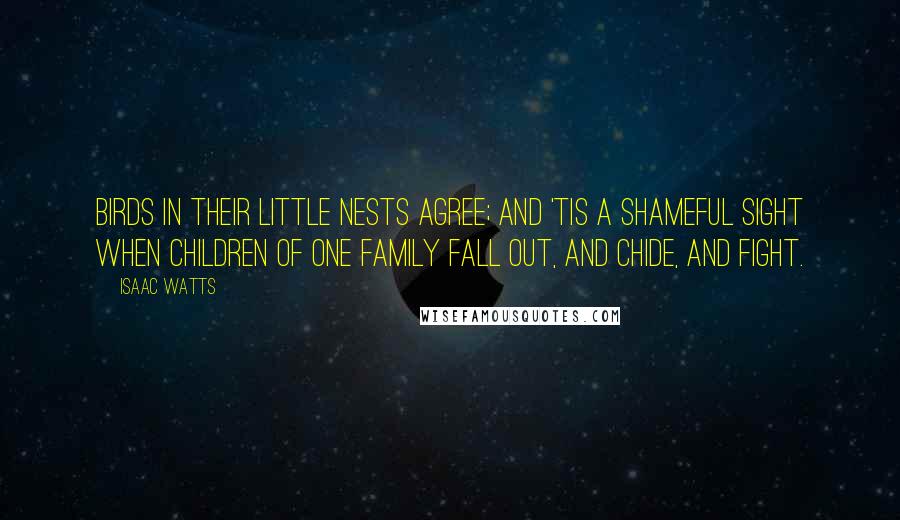 Isaac Watts Quotes: Birds in their little nests agree; And 'tis a shameful sight When children of one family Fall out, and chide, and fight.