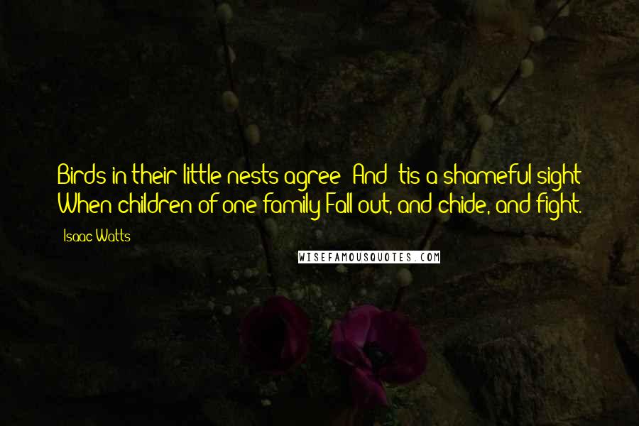 Isaac Watts Quotes: Birds in their little nests agree; And 'tis a shameful sight When children of one family Fall out, and chide, and fight.