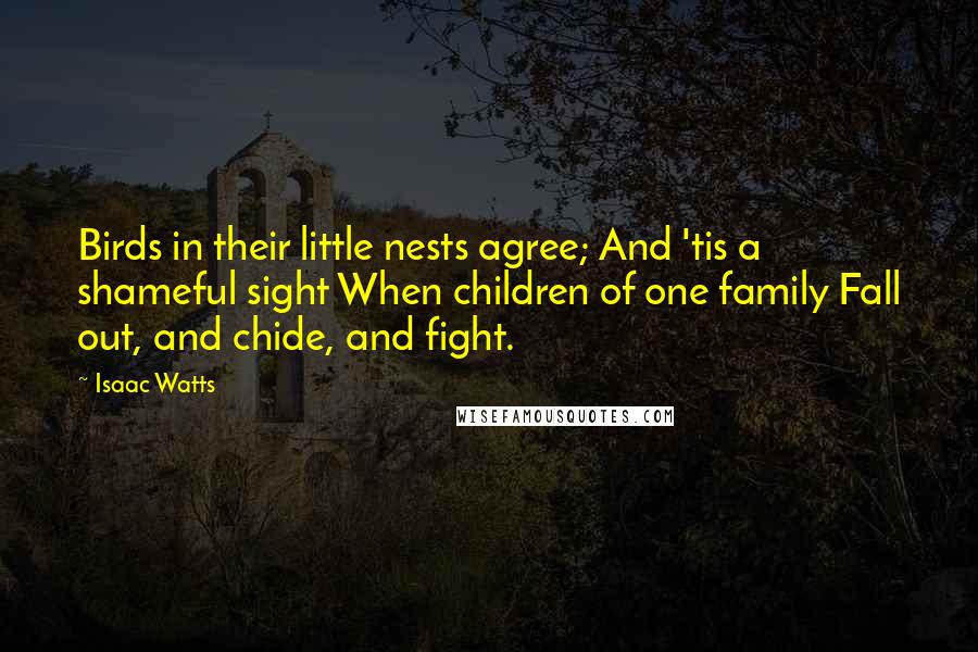 Isaac Watts Quotes: Birds in their little nests agree; And 'tis a shameful sight When children of one family Fall out, and chide, and fight.