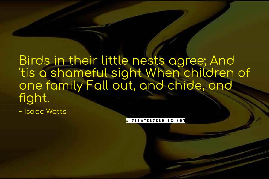 Isaac Watts Quotes: Birds in their little nests agree; And 'tis a shameful sight When children of one family Fall out, and chide, and fight.