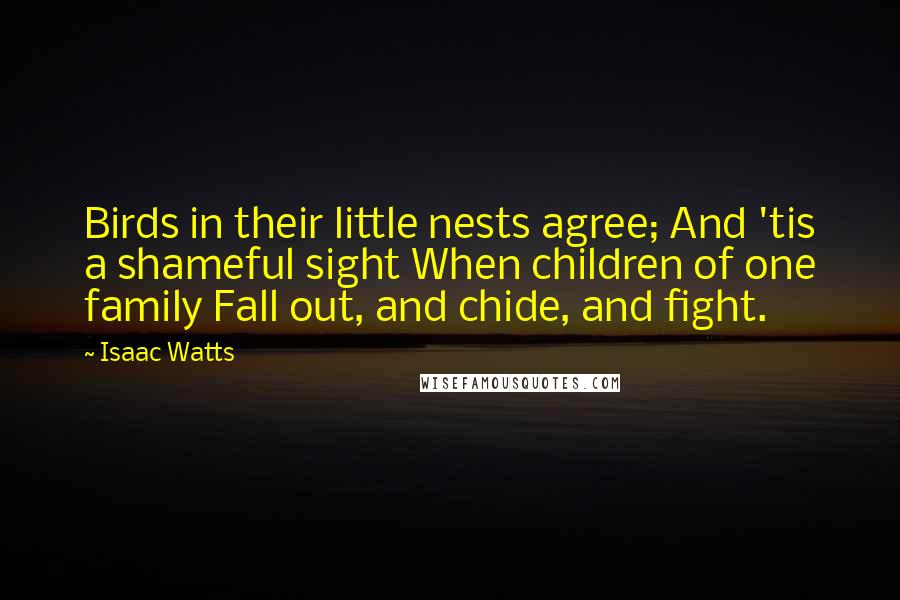 Isaac Watts Quotes: Birds in their little nests agree; And 'tis a shameful sight When children of one family Fall out, and chide, and fight.