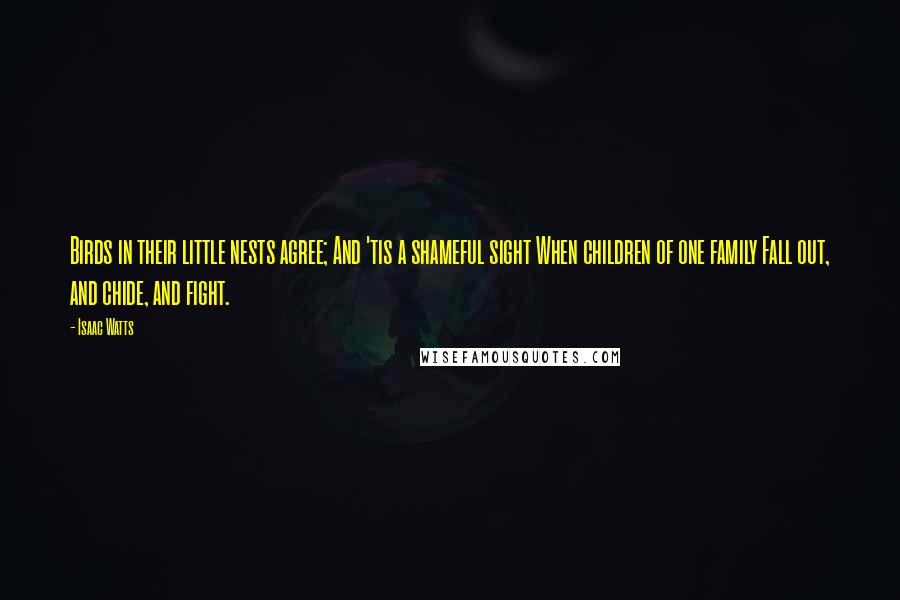 Isaac Watts Quotes: Birds in their little nests agree; And 'tis a shameful sight When children of one family Fall out, and chide, and fight.