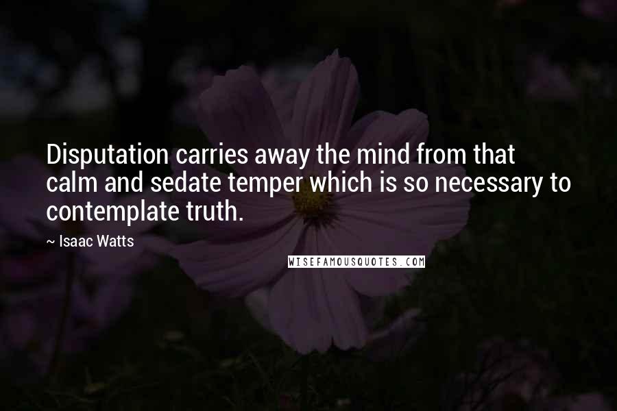 Isaac Watts Quotes: Disputation carries away the mind from that calm and sedate temper which is so necessary to contemplate truth.