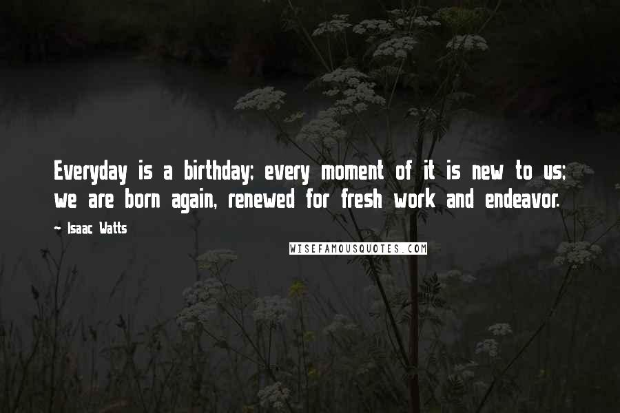 Isaac Watts Quotes: Everyday is a birthday; every moment of it is new to us; we are born again, renewed for fresh work and endeavor.