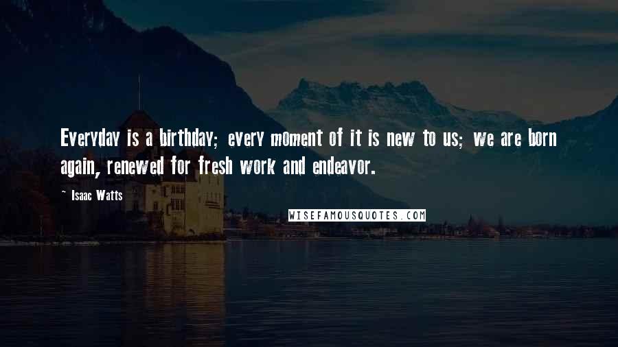 Isaac Watts Quotes: Everyday is a birthday; every moment of it is new to us; we are born again, renewed for fresh work and endeavor.