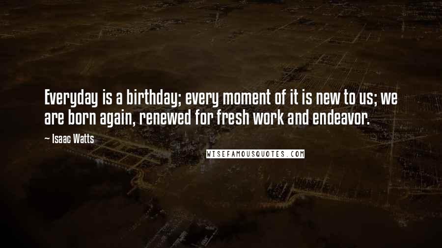 Isaac Watts Quotes: Everyday is a birthday; every moment of it is new to us; we are born again, renewed for fresh work and endeavor.