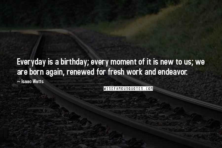 Isaac Watts Quotes: Everyday is a birthday; every moment of it is new to us; we are born again, renewed for fresh work and endeavor.