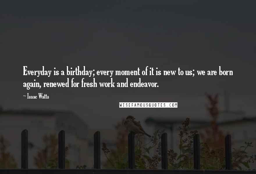 Isaac Watts Quotes: Everyday is a birthday; every moment of it is new to us; we are born again, renewed for fresh work and endeavor.