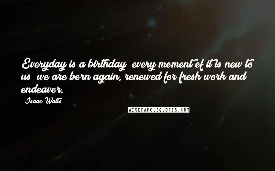 Isaac Watts Quotes: Everyday is a birthday; every moment of it is new to us; we are born again, renewed for fresh work and endeavor.