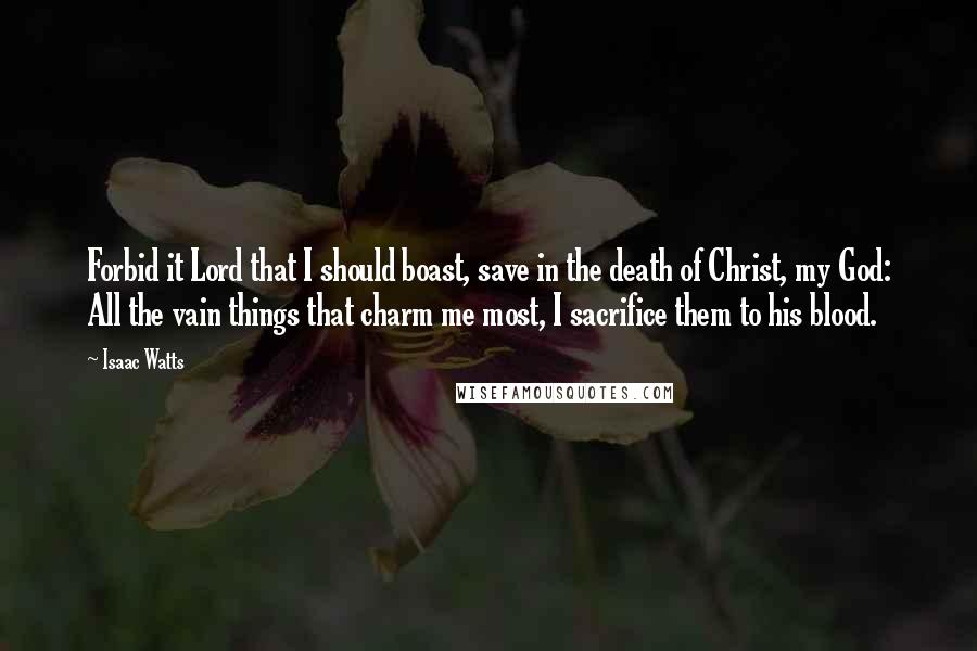 Isaac Watts Quotes: Forbid it Lord that I should boast, save in the death of Christ, my God: All the vain things that charm me most, I sacrifice them to his blood.