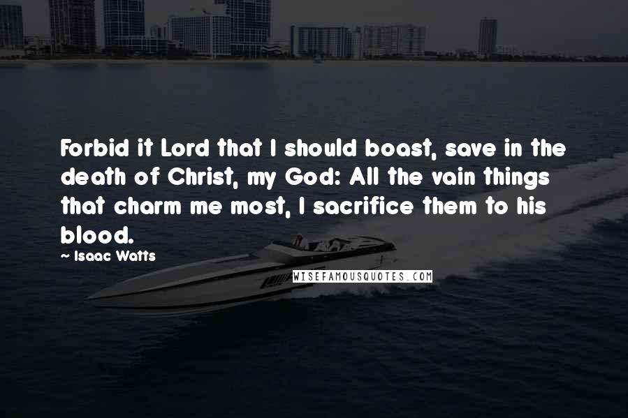 Isaac Watts Quotes: Forbid it Lord that I should boast, save in the death of Christ, my God: All the vain things that charm me most, I sacrifice them to his blood.