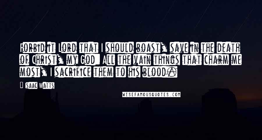 Isaac Watts Quotes: Forbid it Lord that I should boast, save in the death of Christ, my God: All the vain things that charm me most, I sacrifice them to his blood.